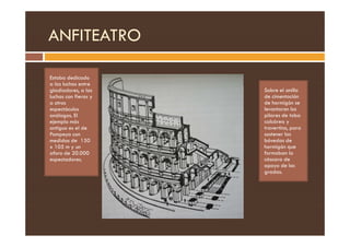 ANFITEATRO
Estaba dedicado
a las luchas entre
gladiadores, a las
luchas con fieras y
a otros
espectáculos
análogos. El
ejemplo más
Sobre el anillo
de cimentación
de hormigón se
levantaron los
pilares de toba
calcárea y
ejemplo más
antiguo es el de
Pompeya con
medidas de 150
x 105 m y un
aforo de 20.000
espectadores.
calcárea y
travertino, para
sostener las
bóvedas de
hormigón que
formaban la
cáscara de
apoyo de las
gradas.
 