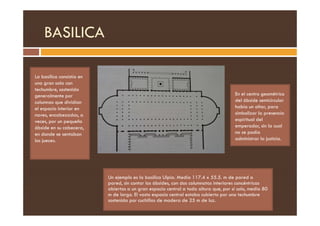 BASILICA
La basílica consistía en
una gran sala con
techumbre, sostenida
generalmente por
columnas que dividían
el espacio interior en
naves, encabezadas, a
En el centro geométrico
del ábside semicircular
había un altar, para
simbolizar la presencia
naves, encabezadas, a
veces, por un pequeño
ábside en su cabecera,
en donde se sentaban
los jueces.
simbolizar la presencia
espiritual del
emperador, sin la cual
no se podía
administrar la justicia.
Un ejemplo es la basílica Ulpia. Medía 117.4 x 55.5. m de pared a
pared, sin contar los ábsides, con dos columnatas interiores concéntricas
abiertas a un gran espacio central a toda altura que, por sí solo, media 80
m de largo. El vasto espacio central estaba cubierto por una techumbre
sostenida por cuchillas de madera de 25 m de luz.
 