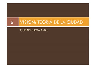VISION: TEORÍA DE LA CIUDAD
6
CIUDADES ROMANAS
 