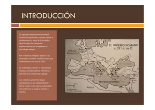 INTRODUCCIÓN
La siguiente presentación permitirá
conocer la arquitectura romana, desde la
conformación y traza de la ciudades;
identificando los elementos
arquitectónicos que componen su
morfología urbana.
Son referencia obligada analizar las
Son referencia obligada analizar las
principales ciudades y edificaciones que
conformaron cada una de ellas.
Es importante conocer la arquitectura
romana, considerando su referencia y
posición de la arquitectura griega.
Los romanos generaron rasgos
arquitectónicos que caracterizaron y
dieron origen a una nueva arquitectura
con belleza en su espacio interior y
exterior.
 