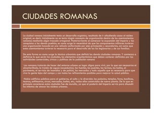 CIUDADES ROMANAS
La ciudad romana inicialmente tenía un desarrollo orgánico, resultado de ir añadiendo casas al núcleo
original, es decir, inicialmente no se tenía ningún concepto de organización dentro de los asentamientos
romanos mediante algún trazado ortogonal. Posteriormente al comenzar la expansión del imperio y las
conquistas a los demás pueblos, es como surge la necesidad de que los campamentos militares tuvieran
una organización basada en una retícula conformada por ejes principales y secundarios, así como que
estos asentamientos tuvieran lo necesario para el desarrollo de las los legionarios y de sus familias.
De esta forma es como surge la técnica urbanista que definió las demás ciudades romanas. Y comienza a
definirse lo que serán las ciudades, los elementos arquitectónicos que deben contener definidos por las
definirse lo que serán las ciudades, los elementos arquitectónicos que deben contener definidos por las
actividades comerciales, cívicas y políticas de la población romana
Los romanos tratarán de hacer del entorno urbano un lugar digno para vivir, por lo que son necesarios el
alcantarillado, la traída de aguas (acueductos), las fuentes, los puentes, las termas, los baños, el
pavimento, el servicio de incendios y de policía, los mercados y todo aquello que es necesario para que
viva la gente lejos del campo y con todos los refinamientos posibles para mejorar la salud pública.
Había edificios públicos para el gobierno, el culto y la diversión: los palacios, templos, foros, basílicas,
teatros, anfiteatros, circos, mercados, baños, etc.; todos ellos construidos de nueva planta. De lo que en
principio carecieron estas ciudades fue de muralla, ya que el poderío del Imperio servía para disuadir
los intentos de atacar los núcleos urbanos.
 