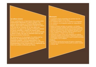 La cultura romana
Fue el resultado de un importante intercambio entre
civilizaciones diferentes: la cultura griega y las
culturas desarrolladas en Oriente (Mesopotamia y
Egipto, sobre todo) contribuyeron a formar la cultura
y el arte de los romanos. En los dos siglos que
siguieron a la guerra de Augusto, el imperio alcanzó
su mayor extensión y realizó una intensa labor
civilizadora. La cultura romana ya no quedó limitada
a Roma e Italia, sino que se extendió hasta las más
Monarquía
• La sociedad romana presentaba dos grandes tipos de
ciudadanos: los libres y los no libres
• Los ciudadanos libres, a su vez, se dividían en privilegiados
• Los ciudadanos no privilegiados podían ser independientes
• Los patricios.
• Desde el principio de Roma, los patricios y sus familias
constituyen el primer eslabón social. Estos patricios poseían
esclavos, probablemente muchas veces en gran número. Los
patricios están en la base de la fundación de Roma y, por
tanto, son ciudadanos romanos. Tiene la exclusiva de los
cargos públicos, y dirigen la vida de Roma.
a Roma e Italia, sino que se extendió hasta las más
lejanas provincias fronterizas.
Se destacaron en la tecnología, los edictos del los
pretores, las disposiciones del senado, de la
asamblea popular y de los emperadores y las
opiniones de los jurisconsultos romanos. Los principios
fundamentales se han incorporado a la legislación de
todos los pueblos civilizados por Roma.
cargos públicos, y dirigen la vida de Roma.
• Constituyen la mayor parte de la población (la multitud),
compuesta también con extranjeros, refugiados pobres Eran
considerados hombres libres, por lo que no podían participar
en lo político ni en lo religioso.
• Esclavos
• Es el destino normal de los presos de guerra. Legalmente,
carecían de todo derecho: Hacían gratis los peores trabajos
y de por vida
 