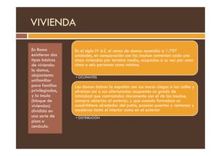 VIVIENDA
En Roma
existieron dos
tipos básicos
de vivienda:
la domus,
alojamiento
unifamiliar
En el siglo IV d.C el censo de domus ascendía a 1.797
unidades, en comparación con las insulae contenían cada una
cinco viviendas por termino medio, ocupadas a su vez por unas
cinco o seis personas como mínimo.
• OCUPANTES
unifamiliar
para familias
privilegiadas,
y la ínsula
(bloque de
viviendas)
dividida en
una serie de
pisos o
cenáculo.
• OCUPANTES
Las domus daban la espalda con sus muros ciegos a las calles y
ofrecían así a sus afortunados ocupantes un grado de
intimidad que contrastaba claramente con el de las insulae,
siempre abiertas al exterior, y que cuando formaban un
cuadrilátero alrededor del patio, poseían puertas y ventanas y
escaleras tanto el interior como en el exterior
• DISTRIBUCIÓN
 