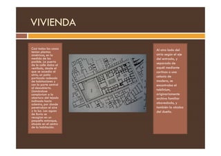 VIVIENDA
Casi todas las casas
tenían plantas
simétricas, en la
medida de los
posible. La puerta
de la calle daba al
vestíbulo, desde el
que se accedía al
atrio, un patio
porticado rodeado
Al otro lado del
atrio según el eje
del entrada, y
separado de
aquél mediante
cortinas o una
celosía de
porticado rodeado
de habitaciones y
con la parte central
al descubierto.
Llamándose
compluvium a la
abertura del tejado
inclinado hacia
adentro, por donde
penetraban el aire
y la luz. Las aguas
de lluvia se
recogían en un
pequeño estanque,
situado en el centro
de la habitación.
celosía de
madera, se
encontraba el
tablinium,
originariamente
archivo familiar
abovedado, y
también la alcoba
del dueño.
 