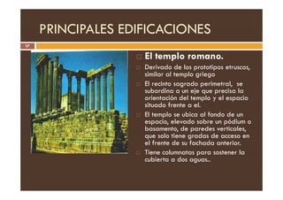 PRINCIPALES EDIFICACIONES
37
 El templo romano.
 Derivado de los prototipos etruscos,
similar al templo griego
 El recinto sagrado perimetral, se
subordina a un eje que precisa la
orientación del templo y el espacio
orientación del templo y el espacio
situado frente a el.
 El templo se ubica al fondo de un
espacio, elevado sobre un pódium o
basamento, de paredes verticales,
que solo tiene gradas de acceso en
el frente de su fachada anterior.
 Tiene columnatas para sostener la
cubierta a dos aguas..
 