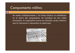 Campamento militar.
38
 Se media cuidadosamente y las líneas básicas se establecían
en el centro del campamento. Se trazaban las dos calles
principales: la longitudinal (norte-sur) llamada cardo, mientras
que la transversal o decumanus la oeste-este.
 