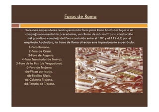 Foros de Roma
 Sucesivos emperadores construyeron más foros para Roma hasta dar lugar a un
complejo monumental sin precedentes, una Roma de mármol.Tras la construcción
del grandioso complejo del Foro construido entre el 107 y el 112 d.C por el
arquitecto Apolodoro, los foros de Roma ofrecían este impresionante espectáculo:
1-Foro Romano.
2-Foro de César.
3-Foro de Augusto.
3-Foro de Augusto.
4-Foro Transitorio (de Nerva).
5-Foro de la Paz (de Vespasiano).
6-Foro de Trajano:
6a-Plaza porticada.
6b-Basílica Ulpia.
6c-Columna Trajana.
6d-Templo de Trajano.
 