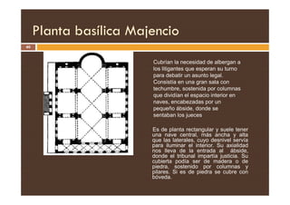 Planta basílica Majencio
40
Cubrían la necesidad de albergan a
los litigantes que esperan su turno
para debatir un asunto legal.
Consistía en una gran sala con
techumbre, sostenida por columnas
que dividían el espacio interior en
naves, encabezadas por un
Es de planta rectangular y suele tener
una nave central, más ancha y alta
que las laterales, cuyo desnivel servía
para iluminar el interior. Su axialidad
nos lleva de la entrada al ábside,
donde el tribunal impartía justicia. Su
cubierta podía ser de madera o de
piedra, sostenido por columnas y
pilares. Si es de piedra se cubre con
bóveda.
naves, encabezadas por un
pequeño ábside, donde se
sentaban los jueces
 