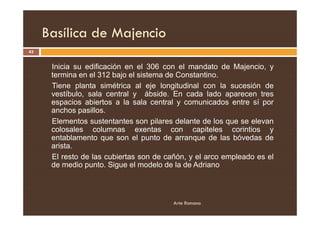 Basílica de Majencio
43
Inicia su edificación en el 306 con el mandato de Majencio, y
termina en el 312 bajo el sistema de Constantino.
Tiene planta simétrica al eje longitudinal con la sucesión de
vestíbulo, sala central y ábside. En cada lado aparecen tres
espacios abiertos a la sala central y comunicados entre sí por
anchos pasillos.
Arte Romano
anchos pasillos.
Elementos sustentantes son pilares delante de los que se elevan
colosales columnas exentas con capiteles corintios y
entablamento que son el punto de arranque de las bóvedas de
arista.
El resto de las cubiertas son de cañón, y el arco empleado es el
de medio punto. Sigue el modelo de la de Adriano
 