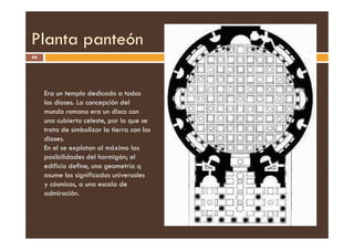 Planta panteón
44
Era un templo dedicado a todos
los dioses. La concepción del
mundo romano era un disco con
una cubierta celeste, por lo que se
trata de simbolizar la tierra con los
trata de simbolizar la tierra con los
dioses.
En el se explotan al máximo las
posibilidades del hormigón; el
edificio define, una geometría q
asume los significados universales
y cósmicos, a una escala de
admiración.
 