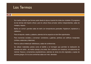 Las Termas
48
 Son baños públicos que forman parte desde la época imperial de todas las ciudades. El programa
de las termas del imperio ofrece: para la cultura física privada: baños independientes, salas de
masaje y reposo.
 Baños en común: grandes salas de baño con temperaturas graduales: frigidarium, tepidarium y
caldarium.
caldarium.
 Para el deporte: natatio y palestra, además de los espacios al aire libre ajardinados.
 Para reuniones sociales y conversar: corredores y galerías, jardines con edificios marginales
(ninfeos, estancias y tabernas).
 Para la cultura intelectual: bibliotecas y salas de conferencias.
 Se utilizan materiales pobres como el ladrillo y el hormigón que permiten la realización de
bóvedas de cañón , de media naranja y de arista. Son cubiertos con mosaicos, incrustaciones de
mármol, frescos y ornamentos arquitectónicos, además de obras de arte originales y copias de
autores griegos. En la zona central las salas son más elevadas.
 