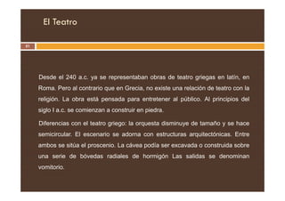 El Teatro
51
Desde el 240 a.c. ya se representaban obras de teatro griegas en latín, en
Roma. Pero al contrario que en Grecia, no existe una relación de teatro con la
religión. La obra está pensada para entretener al público. Al principios del
religión. La obra está pensada para entretener al público. Al principios del
siglo I a.c. se comienzan a construir en piedra.
Diferencias con el teatro griego: la orquesta disminuye de tamaño y se hace
semicircular. El escenario se adorna con estructuras arquitectónicas. Entre
ambos se sitúa el proscenio. La cávea podía ser excavada o construida sobre
una serie de bóvedas radiales de hormigón Las salidas se denominan
vomitorio.
 