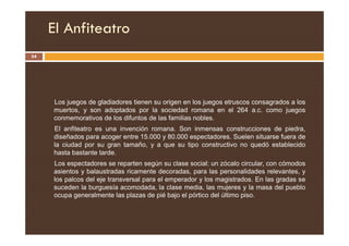 El Anfiteatro
54
Los juegos de gladiadores tienen su origen en los juegos etruscos consagrados a los
muertos, y son adoptados por la sociedad romana en el 264 a.c. como juegos
conmemorativos de los difuntos de las familias nobles.
El anfiteatro es una invención romana. Son inmensas construcciones de piedra,
diseñados para acoger entre 15.000 y 80.000 espectadores. Suelen situarse fuera de
la ciudad por su gran tamaño, y a que su tipo constructivo no quedó establecido
hasta bastante tarde.
Los espectadores se reparten según su clase social: un zócalo circular, con cómodos
asientos y balaustradas ricamente decoradas, para las personalidades relevantes, y
los palcos del eje transversal para el emperador y los magistrados. En las gradas se
suceden la burguesía acomodada, la clase media, las mujeres y la masa del pueblo
ocupa generalmente las plazas de pié bajo el pórtico del último piso.
 