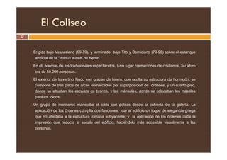 El Coliseo
57
Erigido bajo Vespasiano (69-79), y terminado bajo Tito y Domiciano (79-96) sobre el estanque
artificial de la domus aurea de Nerón..
En él, además de los tradicionales espectáculos, tuvo lugar cremaciones de cristianos. Su aforo
era de 50.000 personas.
El exterior de travertino fijado con grapas de hierro, que oculta su estructura de hormigón, se
El exterior de travertino fijado con grapas de hierro, que oculta su estructura de hormigón, se
compone de tres pisos de arcos enmarcados por superposición de órdenes, y un cuarto piso,
donde se situaban los escudos de bronce, y las ménsulas, donde se colocaban los mástiles
para los toldos.
Un grupo de marineros manejaba el toldo con poleas desde la cubierta de la galería. La
aplicación de los órdenes cumplía dos funciones: dar al edificio un toque de elegancia griega
que no afectaba a la estructura romana subyacente; y la aplicación de los órdenes daba la
impresión que reducía la escala del edificio, haciéndolo más accesible visualmente a las
personas.
 
