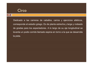 Circo
59
Dedicado a las carreras de caballos, carros y ejercicios atléticos,
corresponde al estadio griego. Es de planta estrecha y larga y rodeado
de gradas para los espectadores. A lo largo de su eje longitudinal se
levanta un podio corrido llamado espina en torno a la que se desarrolla
levanta un podio corrido llamado espina en torno a la que se desarrolla
la pista.
 