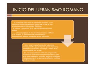 INICIO DEL URBANISMO ROMANO
La ciudad de Roma tuvo un crecimiento orgánico y una
configuración formal regulada menor que el que se tuvo
en ciudades como Atenas; esto debido a:
El tamaño y población de 1.200.000 habitantes como
mínimo
y… a la complejidad de las relaciones entre sus edificios
y en parte a la simplicidad del trazado en los
y… a la complejidad de las relaciones entre sus edificios
y en parte a la simplicidad del trazado en los
asentamientos urbanos planeados en las provincias.
Entre los principios básicos del urbanismo
romano, estaba que el imperio quería imponer y
mantener su autoridad a lo largo y ancho de su
vasto imperio, por lo que:
Los romanos edificaron miles de campamentos
legionarios fortificados denominados castra; estos
eran invariablemente trazados según un modelo en
retícula, dentro de un perímetro defensivo rectilíneo
predeterminado.
 