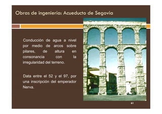 Obras de ingeniería: Acueducto de Segovia
Conducción de agua a nivel
por medio de arcos sobre
pilares, de altura en
consonancia con la
consonancia con la
irregularidad del terreno.
Data entre el 52 y el 97, por
una inscripción del emperador
Nerva.
61
 
