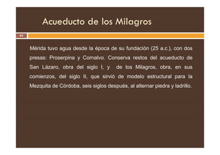 Acueducto de los Milagros
62
Mérida tuvo agua desde la época de su fundación (25 a.c.), con dos
presas: Proserpina y Cornalvo. Conserva restos del acueducto de
San Lázaro, obra del siglo I, y de los Milagros, obra, en sus
comienzos, del siglo II, que sirvió de modelo estructural para la
comienzos, del siglo II, que sirvió de modelo estructural para la
Mezquita de Córdoba, seis siglos después, al alternar piedra y ladrillo.
 