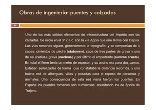 Obras de ingeniería: puentes y calzadas
64
Uno de los más sólidos elementos de infraestructura del Imperio son las
calzadas. Se inicia en el 312 a.c. con la vía Appia que une Roma con Capua.
Las vías romanas siguen, generalmente la topografía, y se componían de 4
capas: cimientos de piedra (statumen), capa de tres partes de grava y una
de cal (rudus), grava (nucleus) y por último el empedrado (summa crusta).
En total el firme tenía un metro de espesor, y su ancho era para dos carros.
Estaban señalizadas de forma que constataba la distancia recorrida, y una
buena red de albergues, villas y posadas para el reposo de personas y
animales. Una consecuencia de esta red viaria fueron los puentes. En
España los puentes romanos son numerosos, abundando los de época de
Trajano.
 