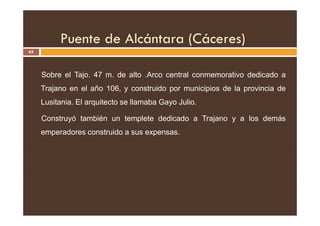 Puente de Alcántara (Cáceres)
65
Sobre el Tajo. 47 m. de alto .Arco central conmemorativo dedicado a
Trajano en el año 106, y construido por municipios de la provincia de
Lusitania. El arquitecto se llamaba Gayo Julio.
Construyó también un templete dedicado a Trajano y a los demás
emperadores construido a sus expensas.
 