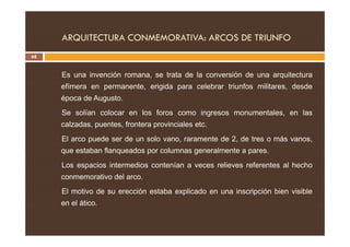 ARQUITECTURA CONMEMORATIVA: ARCOS DE TRIUNFO
68
Es una invención romana, se trata de la conversión de una arquitectura
efímera en permanente, erigida para celebrar triunfos militares, desde
época de Augusto.
Se solían colocar en los foros como ingresos monumentales, en las
calzadas, puentes, frontera provinciales etc.
calzadas, puentes, frontera provinciales etc.
El arco puede ser de un solo vano, raramente de 2, de tres o más vanos,
que estaban flanqueados por columnas generalmente a pares.
Los espacios intermedios contenían a veces relieves referentes al hecho
conmemorativo del arco.
El motivo de su erección estaba explicado en una inscripción bien visible
en el ático.
 