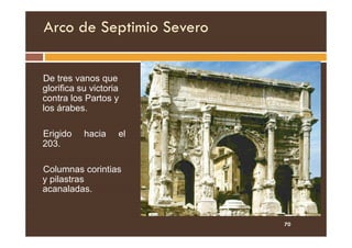 Arco de Septimio Severo
De tres vanos que
glorifica su victoria
contra los Partos y
los árabes.
Erigido hacia el
203.
Columnas corintias
y pilastras
acanaladas.
70
 