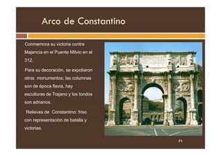 Arco de Constantino
Conmemora su victoria contra
Majencia en el Puente Milvio en el
312.
Para su decoración, se expoliaron
otros monumentos; las columnas
otros monumentos; las columnas
son de época flavia, hay
esculturas de Trajano y los tondos
son adrianos.
Relieves de Constantino: friso
con representación de batalla y
victorias.
71
 