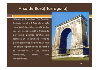 Arco de Bará( Tarragona)
Situado en la antigua Vía Augusta.
Fechado en el s. I Arco de un solo
vano, construido sobre un alto podio,
con un cuerpo central estructurado
por cuatro pilastras corintias que
por cuatro pilastras corintias que
sostienen un entablamento formado
por un arquitrabe moldurado, un friso
-en el que originariamente se hallaba
la inscripción- y una cornisa
denticulada, ambos hoy
desaparecidos.
72
 