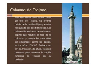 Columna de Trajano
Fue concebida para formar parte
del foro de Trajano. Se levanta
detrás de la basílica Ulpia y estaba
flanqueada por dos bibliotecas. Los
relieves tienen forma de un friso en
espiral que recubre el friso de la
columna, y cuenta las campañas
del emperador contra los dacios,
en los años 101-107. Fechada en
el 133. treinta m. de altura, y estuvo
pensada para contener la capilla
funeraria de Trajano en su
pedestal. 73
 