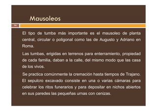 Mausoleos
74
El tipo de tumba más importante es el mausoleo de planta
central, circular o poligonal como las de Augusto y Adriano en
Roma.
Las tumbas, erigidas en terrenos para enterramiento, propiedad
Las tumbas, erigidas en terrenos para enterramiento, propiedad
de cada familia, daban a la calle, del mismo modo que las casa
de los vivos.
Se practica comúnmente la cremación hasta tiempos de Trajano.
El sepulcro excavado consiste en una o varias cámaras para
celebrar los ritos funerarios y para depositar en nichos abiertos
en sus paredes las pequeñas urnas con cenizas.
 