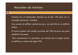 Mausoleo de Adriano
75
Iniciado por el emperador Adriano en el año 135 para ser su
mausoleo personal y familiar.
Muy pronto el edificio cambió de uso y se convirtió en un edificio
militar.
militar.
El actual nombre del castillo proviene del 590 durante una gran
epidemia de peste.
Para conmemorar la aparición, una estatua de un ángel corona
el edificio, la actual del siglo XVIII
 