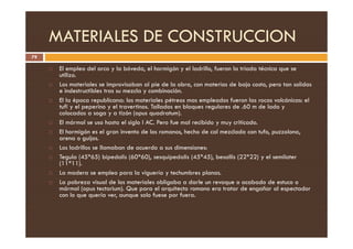 MATERIALES DE CONSTRUCCION
79
 El empleo del arco y la bóveda, el hormigón y el ladrillo, fueron la triada técnica que se
utilizo.
 Los materiales se improvisaban al pie de la obra, con materias de bajo costo, pero tan solidas
e indestructibles tras su mezcla y combinación.
 El la época republicana: los materiales pétreos mas empleados fueron las rocas volcánicas: el
tufi y el peperino y el travertinos. Tallados en bloques regulares de .60 m de lado y
colocadas a soga y a tizón (opus quadratum).
 El mármol se uso hasta el siglo I AC. Pero fue mal recibido y muy criticado.
 El mármol se uso hasta el siglo I AC. Pero fue mal recibido y muy criticado.
 El hormigón es el gran invento de los romanos, hecho de cal mezclada con tufo, puzzolona,
arena o guijos.
 Los ladrillos se llamaban de acuerdo a sus dimensiones:
 Tegula (45*65) bipedalis (60*60), sesquipedalis (45*45), besallis (22*22) y el semilater
(11*11).
 La madera se empleo para la viguería y techumbres planas.
 La pobreza visual de los materiales obligaba a darle un revoque o acabado de estuco o
mármol (opus tectorium). Que para el arquitecto romano era tratar de engañar al espectador
con lo que quería ver, aunque solo fuese por fuera.
 
