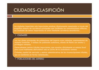 CIUDADES-CLASIFICIÓN
Las ciudades imperiales más importantes estaban directamente conectadas a través del
magnifico sistema de carreteras principales que facilitaba las comunicaciones militares.
Las ciudades de menor importancia se unían mediante carreteras secundarias.
• CIUDADES
• CIUDADES
Las tres clases principales de poblaciones del Imperio eran: coloniae, asentamientos de
reciente fundación o núcleos de población autóctona, aliada de Roma con estatus y
privilegios romanos.
Generalmente centros tribales importantes, que asumían oficialmente un estatus foral
pero cuyos habitantes disfrutaban solo en parte de la ciudadanía romana
Civitates, capital de mercado y centros administrativos de las circunscripciones tribales,
que se mantenían en forma romanizada.
• POBLACIONES DEL IMPERIO
 
