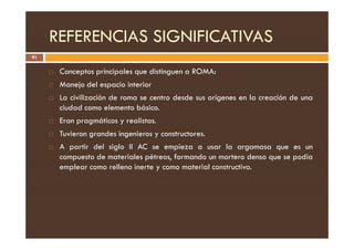 REFERENCIAS SIGNIFICATIVAS
91
 Conceptos principales que distinguen a ROMA:
 Manejo del espacio interior
 La civilización de roma se centro desde sus orígenes en la creación de una
ciudad como elemento básico.
 Eran pragmáticos y realistas.
Eran pragmáticos y realistas.
 Tuvieron grandes ingenieros y constructores.
 A partir del siglo II AC se empieza a usar la argamasa que es un
compuesto de materiales pétreos, formando un mortero denso que se podía
emplear como relleno inerte y como material constructivo.
 