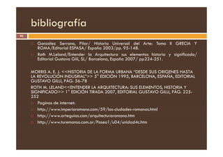 bibliografía
93
 González Serrano, Pilar/ Historia Universal del Arte: Tomo II GRECIA Y
ROMA/Editorial ESPASA/ España 2003/pp. 95-148.
 Roth M.Leland/Entender la Arquitectura sus elementos historia y significado/
Editorial Gustavo Gili, SL/ Barcelona, España 2007/ pp224-251.
MORRIS A. E. J. HISTORIA DE LA FORMA URBANA “DESDE SUS ORIGENES HASTA
LA REVOLUCIÓN INDUSRIAL” 5° EDICIÓN 1995, BARCELONA, ESPAÑA, EDITORIAL
GUSTAVO GILLI, PÁG. 56-78
LA REVOLUCIÓN INDUSRIAL” 5° EDICIÓN 1995, BARCELONA, ESPAÑA, EDITORIAL
GUSTAVO GILLI, PÁG. 56-78
ROTH M. LELANDENTENDER LA ARQUITECTURA: SUS ELEMENTOS, HISTORIA Y
SIGNIFICADO 1° EDICIÓN TIRADA 2007, EDITORIAL GUSTAVO GILLI, PÁG. 225-
252
 Paginas de internet:
 http://www.imperioromano.com/59/las-ciudades-romanas.html
 http://www.arteguias.com/arquitecturaromana.htm
 http://www.turemanso.com.ar/Paseo1/u04/unidad4c.htm
 