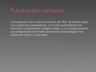 La fundación de la colonia romana de "Illici" se realizó sobre una población preexistente, con toda probabilidad de marcado componente indígena Ibero, y su emplazamiento se corresponde con el del yacimiento arqueológico hoy conocido como "La Alcudia”. 
