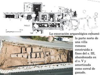 La excavación arqueológica exhumó
la parte norte de 
una villa 
romana
construida a 
fines del s. III, 
abandonada en 
el s. V y 
amortizada 
como corral de 
ganado.
 