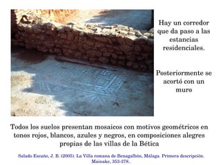 Hay un corredor 
que da paso a las 
estancias 
residenciales.
Posteriormente se 
acortó con un 
muro
Salado Escaño, J. B. (2005). La Villa romana de Benagalbón, Málaga. Primera descripción. 
Mainake, 353­378..
Todos los suelos presentan mosaicos con motivos geométricos en 
tonos rojos, blancos, azules y negros, en composiciones alegres 
propias de las villas de la Bética
 