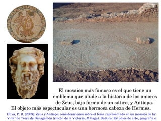 El mosaico más famoso es el que tiene un 
emblema que alude a la historia de los amores 
de Zeus, bajo forma de un sátiro, y Antíopa. 
El objeto más espectacular es una hermosa cabeza de Hermes.
Oliva, P. R. (2009). Zeus y Antíope: consideraciones sobre el tema representado en un mosaico de la" 
Villa" de Torre de Benagalbón (rincón de la Victoria, Málaga). Baética: Estudios de arte, geografía e 
 