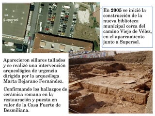 En 2005 se inició la 
construcción de la 
nueva biblioteca 
municipal cerca del 
camino Viejo de Vélez, 
en el aparcamiento 
junto a Supersol.
Aparecieron sillares tallados 
y se realizó una intervención 
arqueológica de urgencia 
dirigida por la arqueóloga 
Marta Bejarano Fernández.
Confirmando los hallazgos de 
cerámica romana en la 
restauración y puesta en 
valor de la Casa Fuerte de 
Bezmiliana.
 