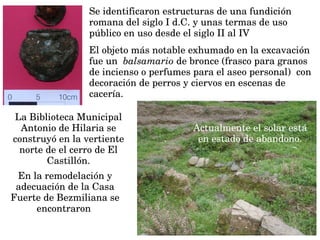 Se identificaron estructuras de una fundición 
romana del siglo I d.C. y unas termas de uso 
público en uso desde el siglo II al IV 
En la remodelación y 
adecuación de la Casa 
Fuerte de Bezmiliana se 
encontraron 
El objeto más notable exhumado en la excavación 
fue un  balsamario de bronce (frasco para granos 
de incienso o perfumes para el aseo personal)  con 
decoración de perros y ciervos en escenas de 
cacería.  
La Biblioteca Municipal 
Antonio de Hilaria se 
construyó en la vertiente 
norte de el cerro de El 
Castillón.
Actualmente el solar está 
en estado de abandono.
 