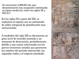 Se excavaron 4.689,60 m2, que 
documentaron una ocupación continuada 
en época medieval, entre los siglos IX y 
XII d.C. 
A mediados del siglo XII se documenta un 
gran nivel de incendio asociado a un 
momento de destrucción, probablemente 
debido a una razzia relacionada con los 
graves trastornos sociales que generaron 
los cambios del periodo almorávide, las 
segundas taifas y el imperio almohade.
En los siglos XI y parte del XII, se 
replantea el espacio con un entramado 
de calles ortogonal de planificación muy 
estructurada.
 