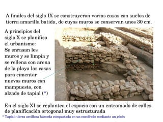 A principios del 
siglo X se planifica 
el urbanismo:
Se enrasan los 
muros y se limpia y 
se rellena con arena 
de la playa las casas 
para cimentar 
nuevos muros con 
mampuesto, con 
alzado de tapial (*)
* Tapial: tierra arcillosa húmeda compactada en un encofrado mediante un pisón
A finales del siglo IX se construyeron varias casas con suelos de 
tierra amarilla batida, de cuyos muros se conservan unos 30 cm. 
En el siglo XI se replantea el espacio con un entramado de calles 
de planificación ortogonal muy estructurada 
 