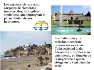 Los espacios cívicos están 
cargados de elementos 
inmateriales, intangibles, 
simbólicos, que impregnan la 
personalidad de sus 
habitantes.
Los individuos y la 
sociedad necesitan 
referencias externas.
Cada sociedad le da 
diferentes funciones a su 
patrimonio, en función de 
la importancia que le 
otorga en la construcción 
social. 
 