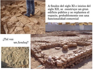 A finales del siglo XI e inicios del 
siglo XII, se  construye un gran 
edificio público y se replantea el 
espacio, probablemente con una  
funcionalidad comercial 
¿Tal vez 
un funduq?
 