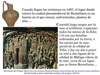 É mandó luego cargar por la 
mar el artillería, é aparejar 
todos los navíos de la flota; 
é él con sus batallas 
ordenadas por la tierra, é 
los navíos por la mar, 
partió de la cibdad de 
Vélez, é fue ese día á poner 
su real a dos leguas de la 
cibdad de Málaga ribera de 
la mar, cerca de un lugar 
que se llama Bezmiliana.....
Cuando llegan los cristianos en 1487, el lugar donde 
estuvo la ciudad plenomedieval de Bezmiliana es un 
huerto en el que crecen, asilvestradas, plantas de 
áloe.....
Hernando del Pulgar http://www.cervantesvirtual.com/obra­visor/cronica­de­los­senores­reyes­catolicos­
don­fernando­y­dona­isabel­de­castilla­y­de­aragon­­2/html/
 