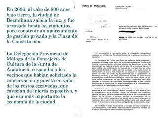 En 2006, al cabo de 800 años 
bajo tierra, la ciudad de 
Bezmiliana salió a la luz, y fue 
arrasada hasta los cimientos, 
para construir un aparcamiento 
de gestión privada y la Plaza de 
la Constitución.
La Delegación Provincial de 
Málaga de la Consejería de 
Cultura de la Junta de 
Andalucía, respondió a los 
vecinos que habían solicitado la 
conservación y puesta en valor 
de los restos excavados, que 
carecían de interés expositivo, y 
que era más importante la 
economía de la ciudad.   
 