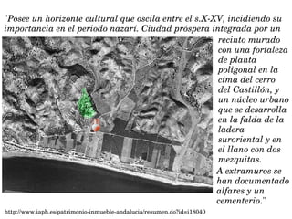 "Posee un horizonte cultural que oscila entre el s.X­XV, incidiendo su 
importancia en el periodo nazarí. Ciudad próspera integrada por un
http://www.iaph.es/patrimonio­inmueble­andalucia/resumen.do?id=i18040
A extramuros se 
han documentado 
alfares y un 
cementerio."
recinto murado 
con una fortaleza 
de planta 
poligonal en la 
cima del cerro 
del Castillón, y 
un núcleo urbano 
que se desarrolla 
en la falda de la 
ladera 
suroriental y en 
el llano con dos 
mezquitas. 
 
