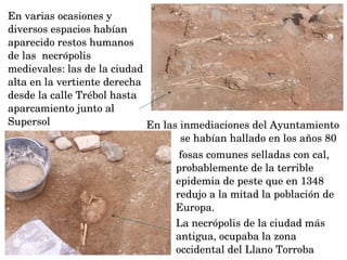  fosas comunes selladas con cal, 
probablemente de la terrible 
epidemia de peste que en 1348 
redujo a la mitad la población de 
Europa.
La necrópolis de la ciudad más 
antigua, ocupaba la zona 
occidental del Llano Torroba 
En varias ocasiones y 
diversos espacios habían 
aparecido restos humanos 
de las  necrópolis 
medievales: las de la ciudad 
alta en la vertiente derecha 
desde la calle Trébol hasta  
aparcamiento junto al 
Supersol En las inmediaciones del Ayuntamiento 
se habían hallado en los años 80 
 