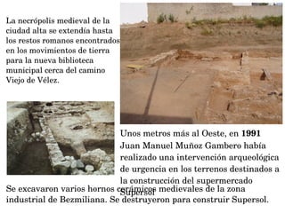Unos metros más al Oeste, en 1991 
Juan Manuel Muñoz Gambero había 
realizado una intervención arqueológica 
de urgencia en los terrenos destinados a 
la construcción del supermercado 
SupersolSe excavaron varios hornos cerámicos medievales de la zona 
industrial de Bezmiliana. Se destruyeron para construir Supersol.
La necrópolis medieval de la 
ciudad alta se extendía hasta 
los restos romanos encontrados 
en los movimientos de tierra 
para la nueva biblioteca 
municipal cerca del camino 
Viejo de Vélez.
 